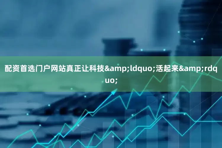 配资首选门户网站真正让科技&ldquo;活起来&rdquo;