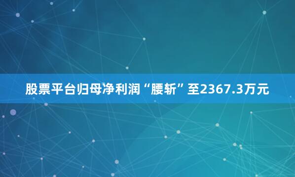 股票平台归母净利润“腰斩”至2367.3万元