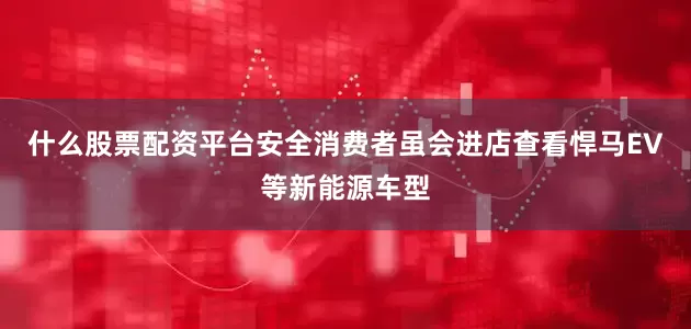 什么股票配资平台安全消费者虽会进店查看悍马EV等新能源车型