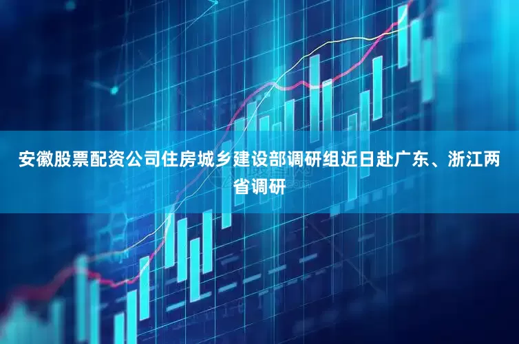 安徽股票配资公司住房城乡建设部调研组近日赴广东、浙江两省调研
