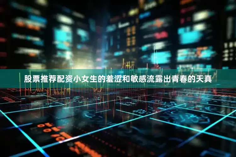 股票推荐配资小女生的羞涩和敏感流露出青春的天真