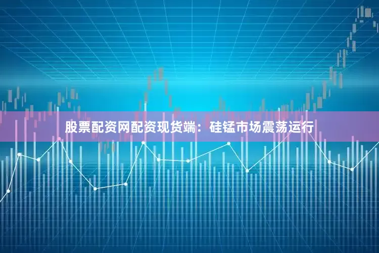 股票配资网配资现货端：硅锰市场震荡运行
