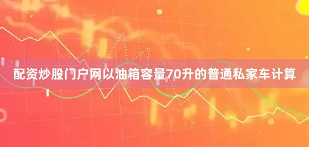 配资炒股门户网以油箱容量70升的普通私家车计算
