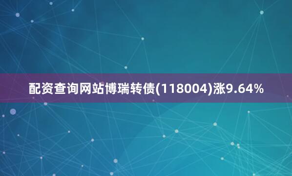 配资查询网站博瑞转债(118004)涨9.64%