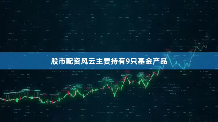 股市配资风云主要持有9只基金产品