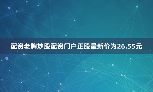 配资老牌炒股配资门户正股最新价为26.55元