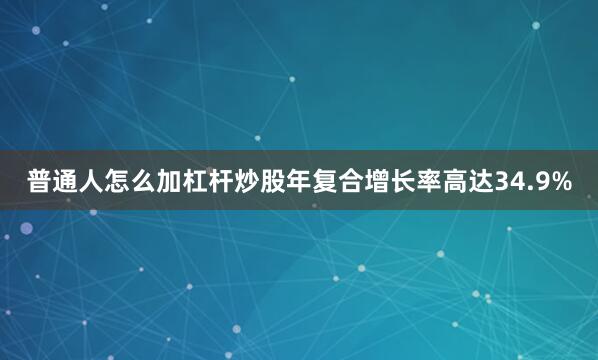 普通人怎么加杠杆炒股年复合增长率高达34.9%
