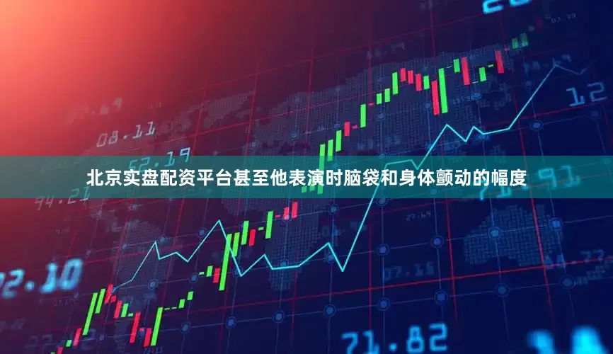 北京实盘配资平台甚至他表演时脑袋和身体颤动的幅度