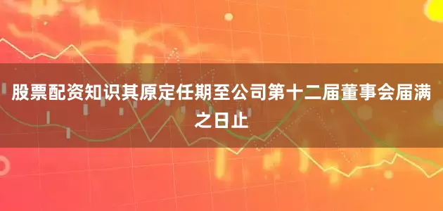 股票配资知识其原定任期至公司第十二届董事会届满之日止