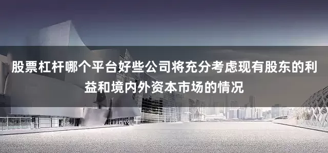 股票杠杆哪个平台好些公司将充分考虑现有股东的利益和境内外资本市场的情况