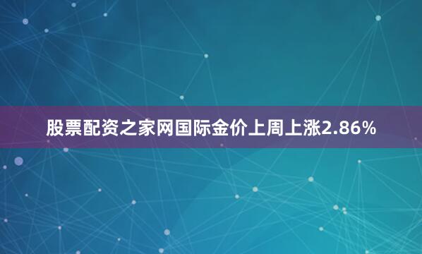 股票配资之家网国际金价上周上涨2.86%