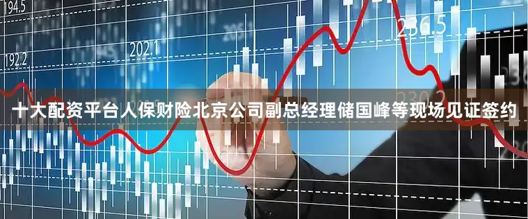 十大配资平台人保财险北京公司副总经理储国峰等现场见证签约