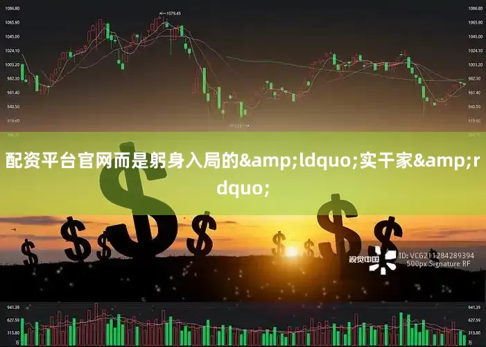 配资平台官网而是躬身入局的&ldquo;实干家&rdquo;