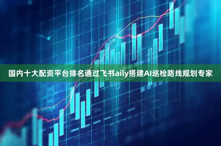 国内十大配资平台排名通过飞书aily搭建AI巡检路线规划专家