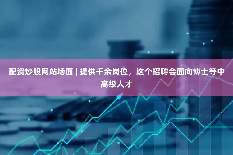 配资炒股网站场面 | 提供千余岗位，这个招聘会面向博士等中高级人才