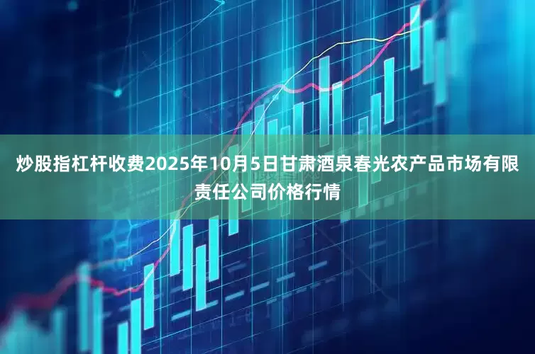 炒股指杠杆收费2025年10月5日甘肃酒泉春光农产品市场有限责任公司价格行情