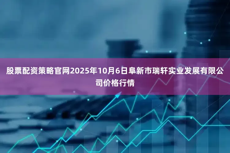 股票配资策略官网2025年10月6日阜新市瑞轩实业发展有限公司价格行情
